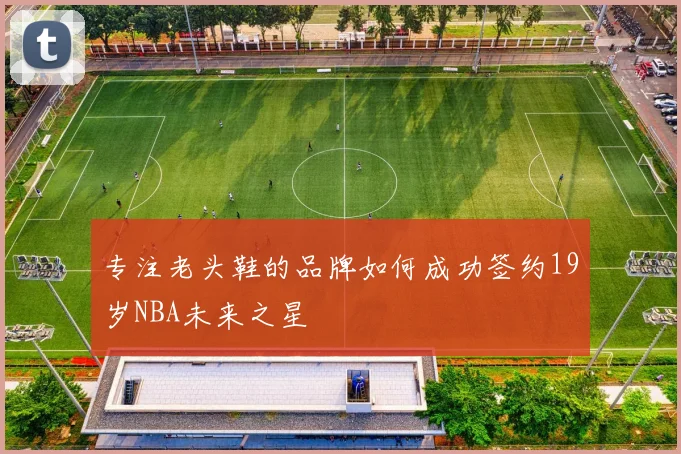 专注老头鞋的品牌如何成功签约19岁NBA未来之星