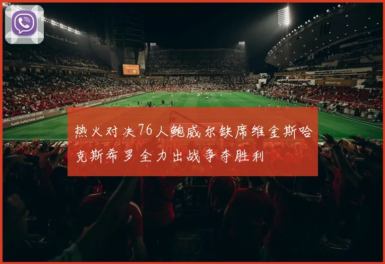 热火对决76人鲍威尔缺席维金斯哈克斯希罗全力出战争夺胜利
