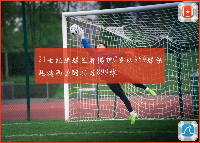 21世纪进球王者揭晓C罗以959球领跑梅西紧随其后899球
