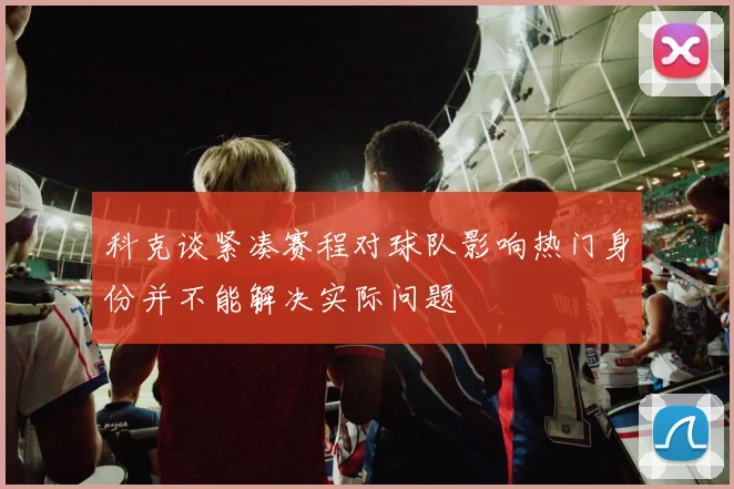 科克谈紧凑赛程对球队影响热门身份并不能解决实际问题