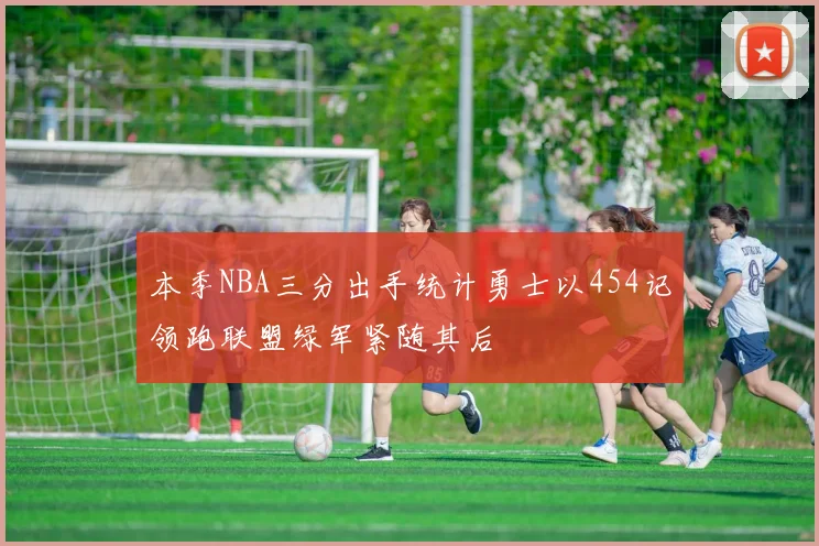 本季NBA三分出手统计勇士以454记领跑联盟绿军紧随其后