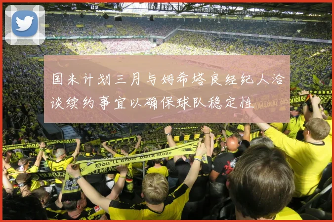 国米计划三月与姆希塔良经纪人洽谈续约事宜以确保球队稳定性