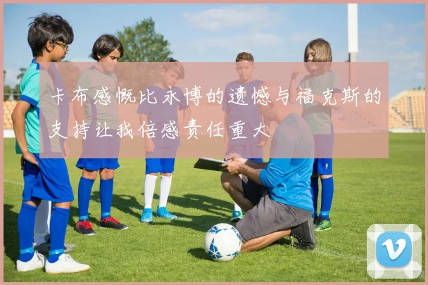 卡布感慨比永博的遗憾与福克斯的支持让我倍感责任重大